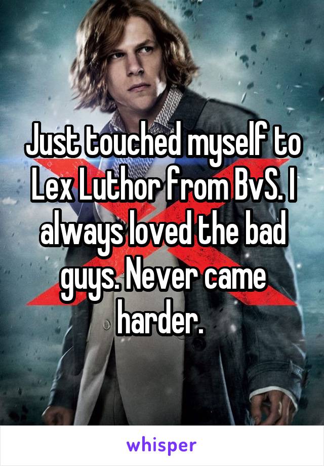 Just touched myself to Lex Luthor from BvS. I always loved the bad guys. Never came harder. 