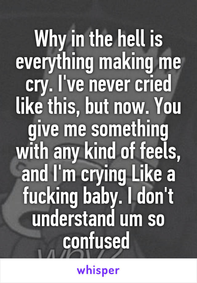 Why in the hell is everything making me cry. I've never cried like this, but now. You give me something with any kind of feels, and I'm crying Like a fucking baby. I don't understand um so confused 
