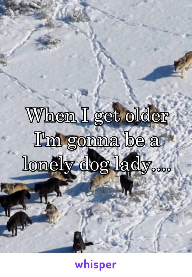 When I get older I'm gonna be a lonely dog lady....