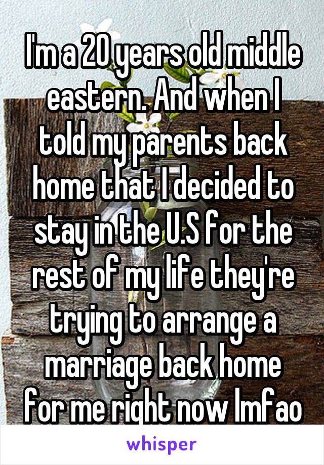 I'm a 20 years old middle eastern. And when I told my parents back home that I decided to stay in the U.S for the rest of my life they're trying to arrange a marriage back home for me right now lmfao