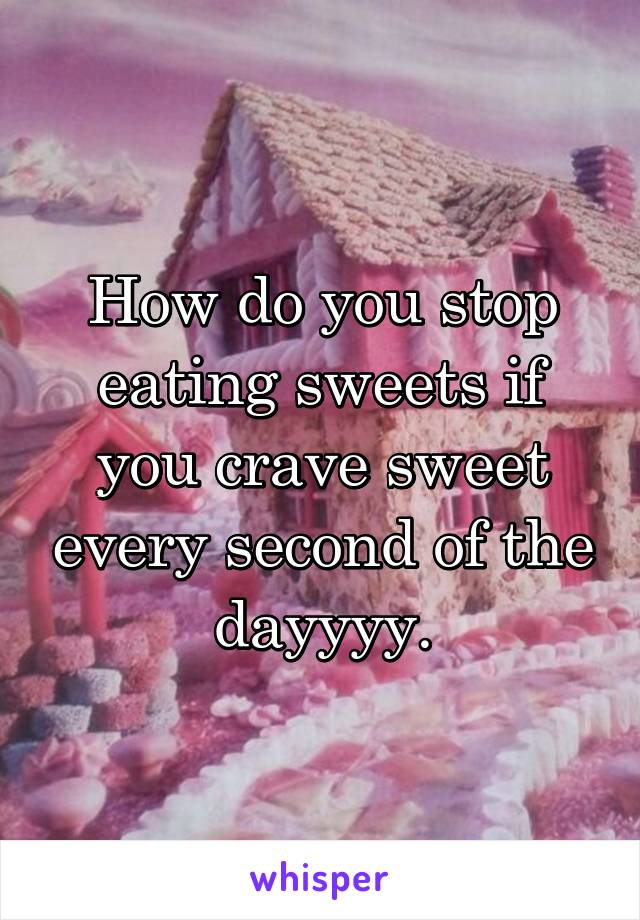 How do you stop eating sweets if you crave sweet every second of the dayyyy.