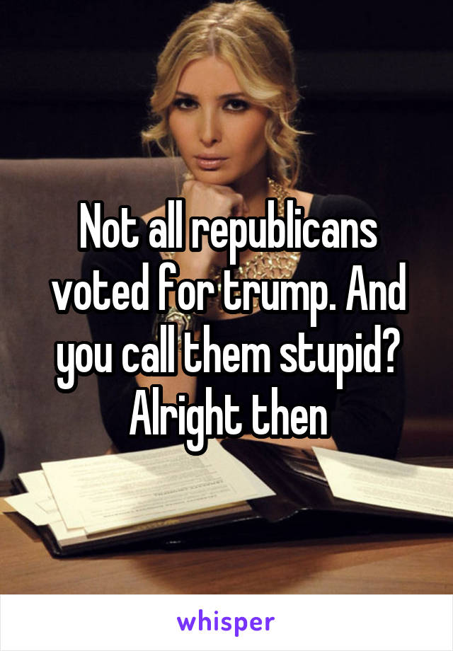Not all republicans voted for trump. And you call them stupid? Alright then