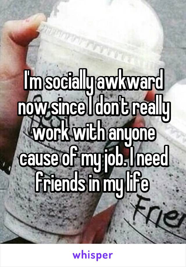 I'm socially awkward now since I don't really work with anyone cause of my job. I need friends in my life 