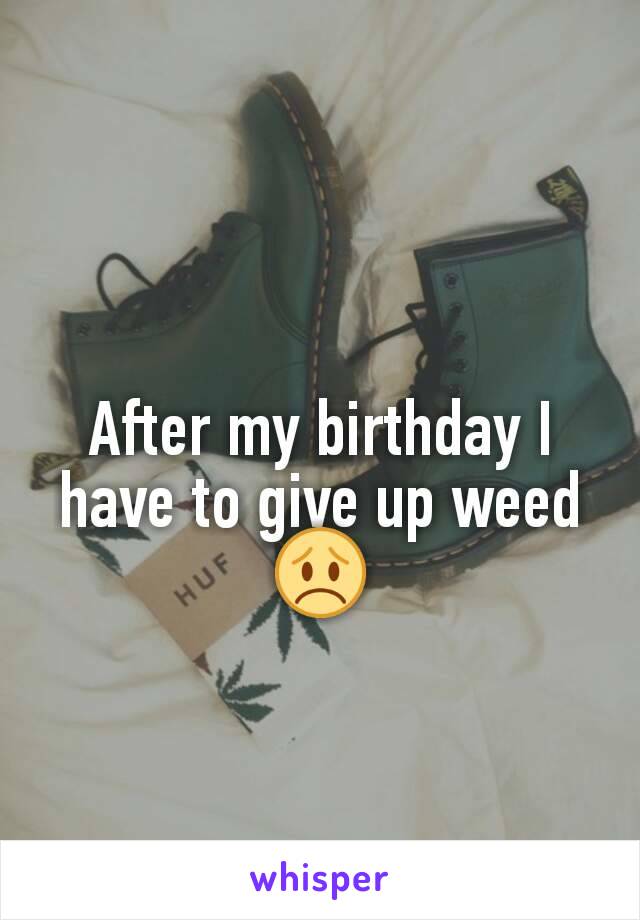 After my birthday I have to give up weed 😞