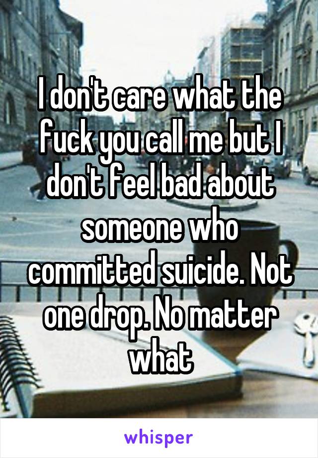 I don't care what the fuck you call me but I don't feel bad about someone who committed suicide. Not one drop. No matter what