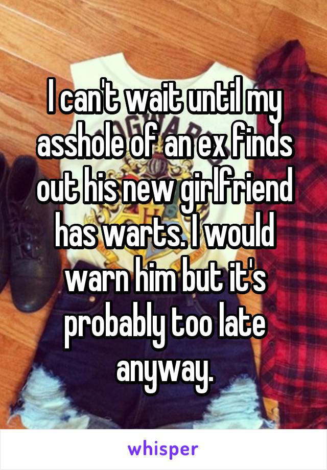 I can't wait until my asshole of an ex finds out his new girlfriend has warts. I would warn him but it's probably too late anyway.