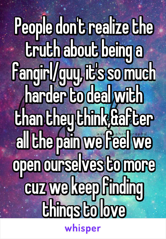 People don't realize the truth about being a fangirl/guy, it's so much harder to deal with than they think,&after all the pain we feel we open ourselves to more cuz we keep finding things to love