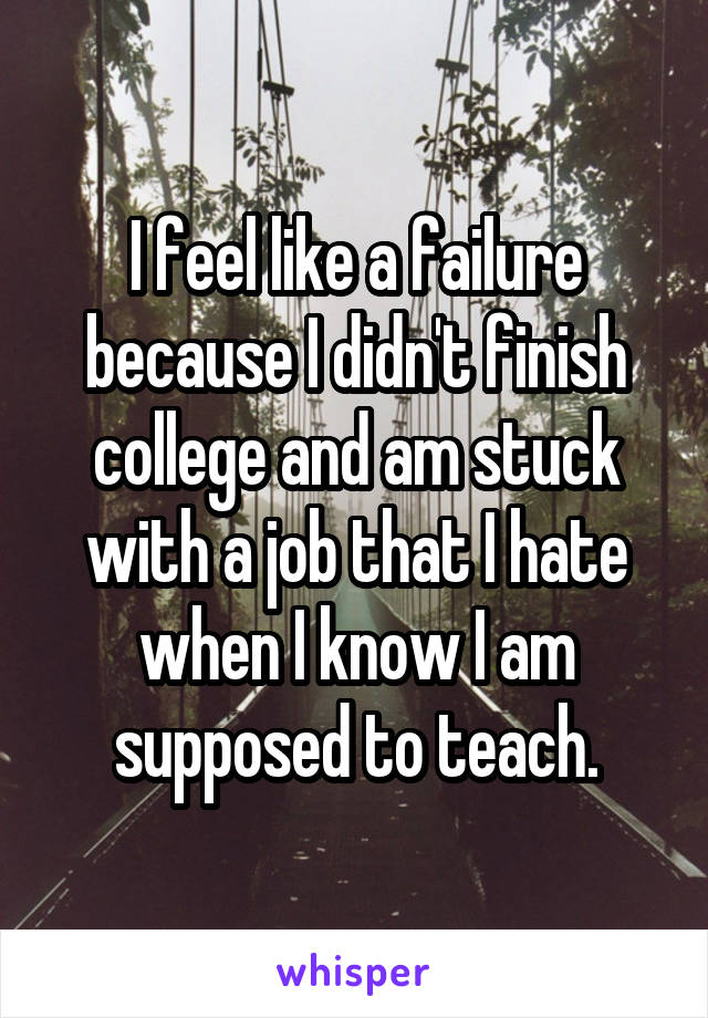 I feel like a failure because I didn't finish college and am stuck with a job that I hate when I know I am supposed to teach.