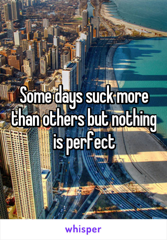 Some days suck more than others but nothing is perfect