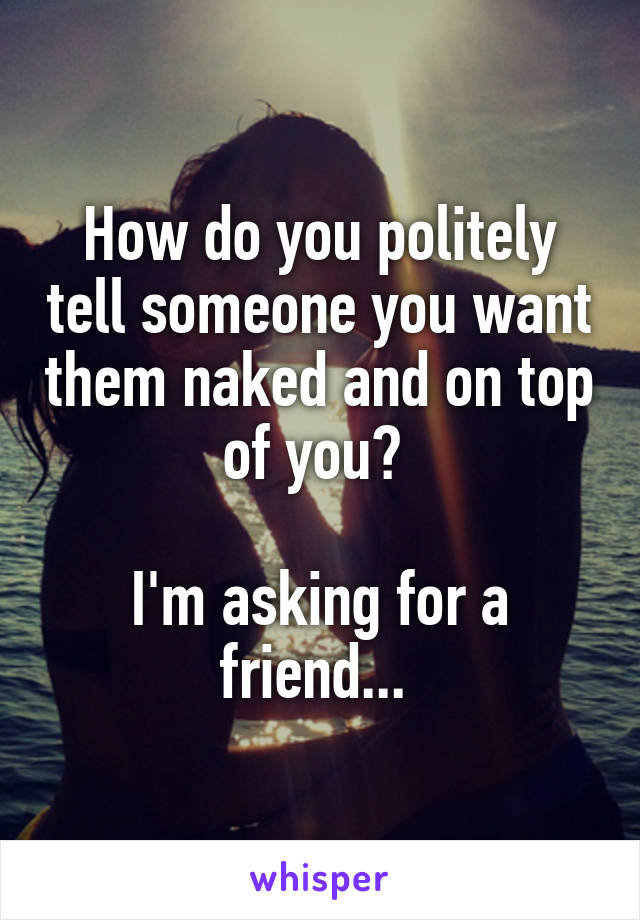 How do you politely tell someone you want them naked and on top of you? 

I'm asking for a friend... 
