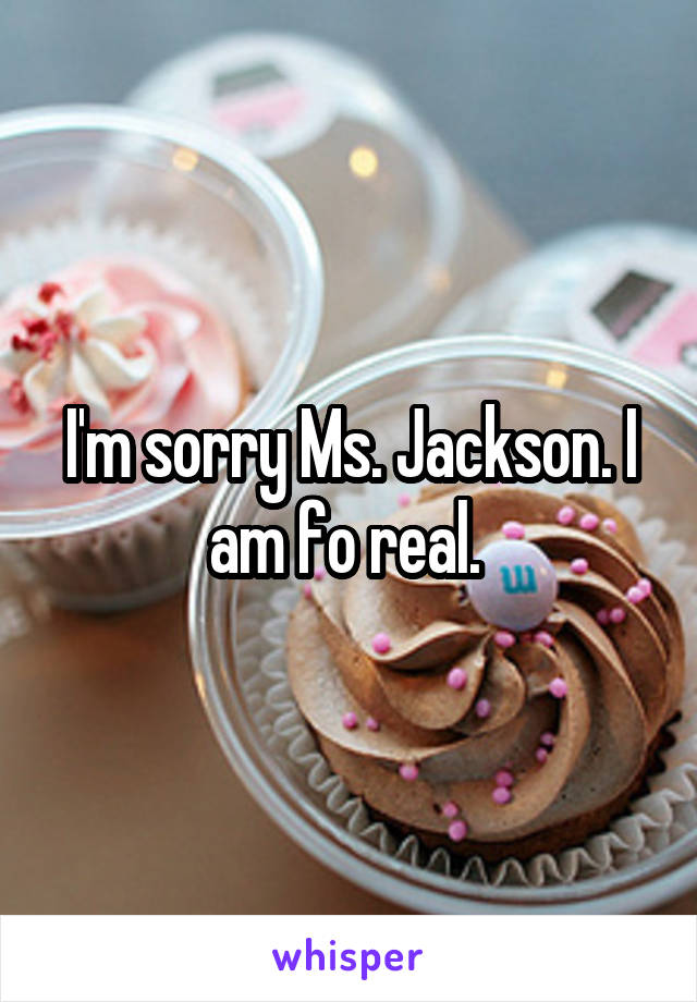 I'm sorry Ms. Jackson. I am fo real. 