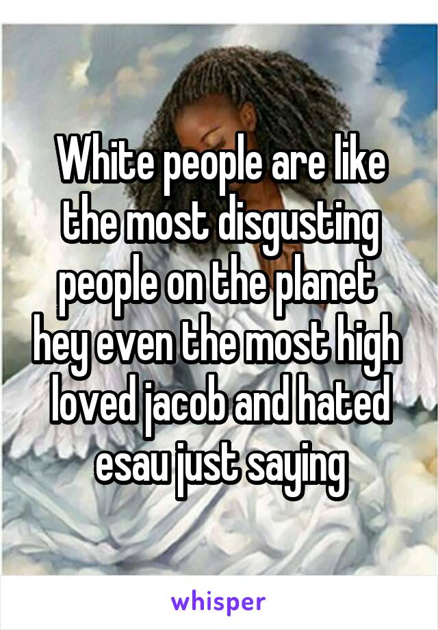 White people are like the most disgusting people on the planet  hey even the most high  loved jacob and hated esau just saying