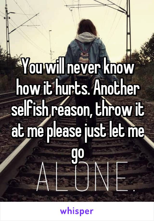 You will never know how it hurts. Another selfish reason, throw it at me please just let me go
