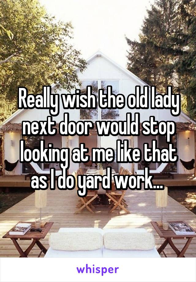 Really wish the old lady next door would stop looking at me like that as I do yard work... 