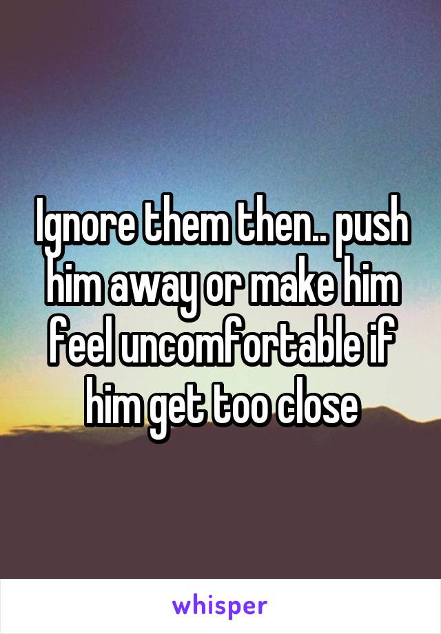 Ignore them then.. push him away or make him feel uncomfortable if him get too close