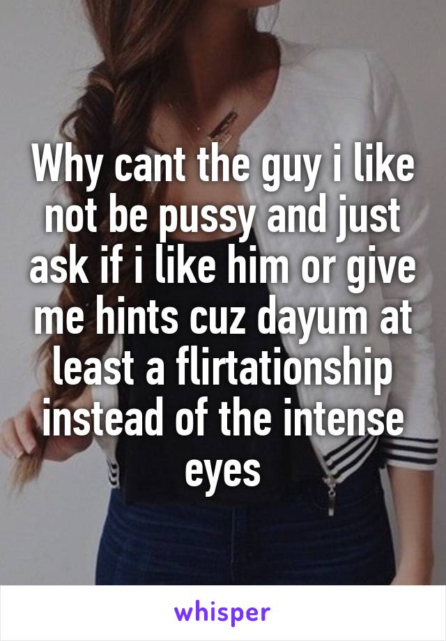 Why cant the guy i like not be pussy and just ask if i like him or give me hints cuz dayum at least a flirtationship instead of the intense eyes