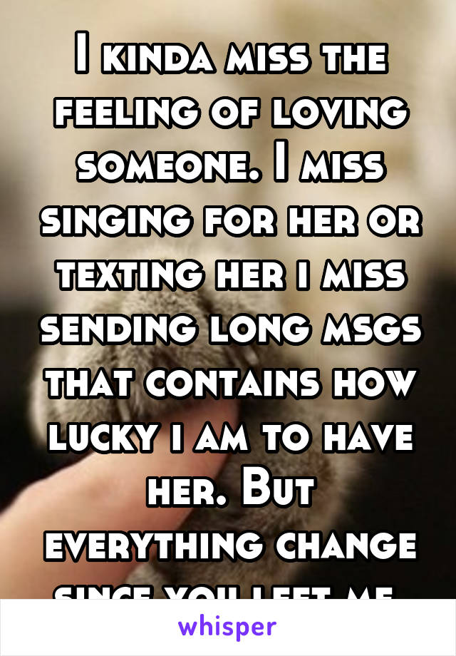 I kinda miss the feeling of loving someone. I miss singing for her or texting her i miss sending long msgs that contains how lucky i am to have her. But everything change since you left me.