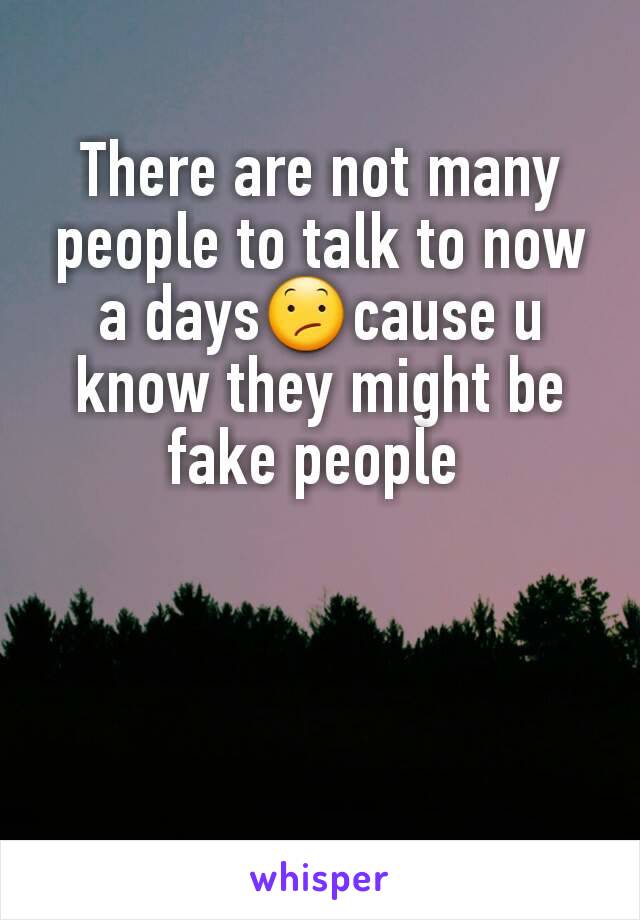 There are not many people to talk to now a days😕cause u know they might be fake people 