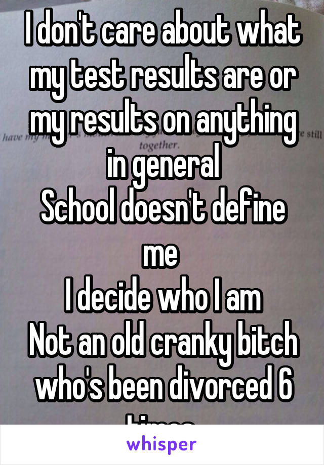 I don't care about what my test results are or my results on anything in general
School doesn't define me 
I decide who I am
Not an old cranky bitch who's been divorced 6 times 