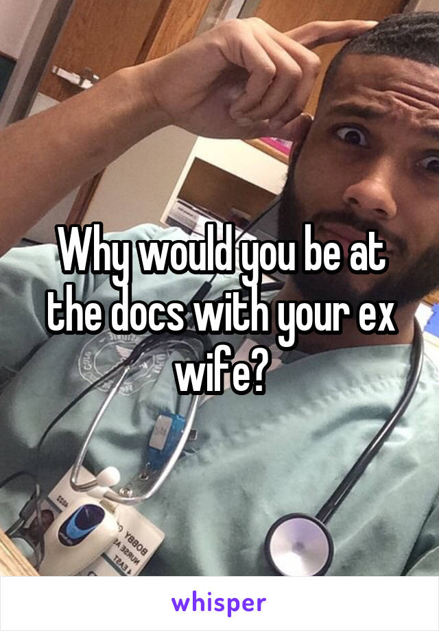 Why would you be at the docs with your ex wife?