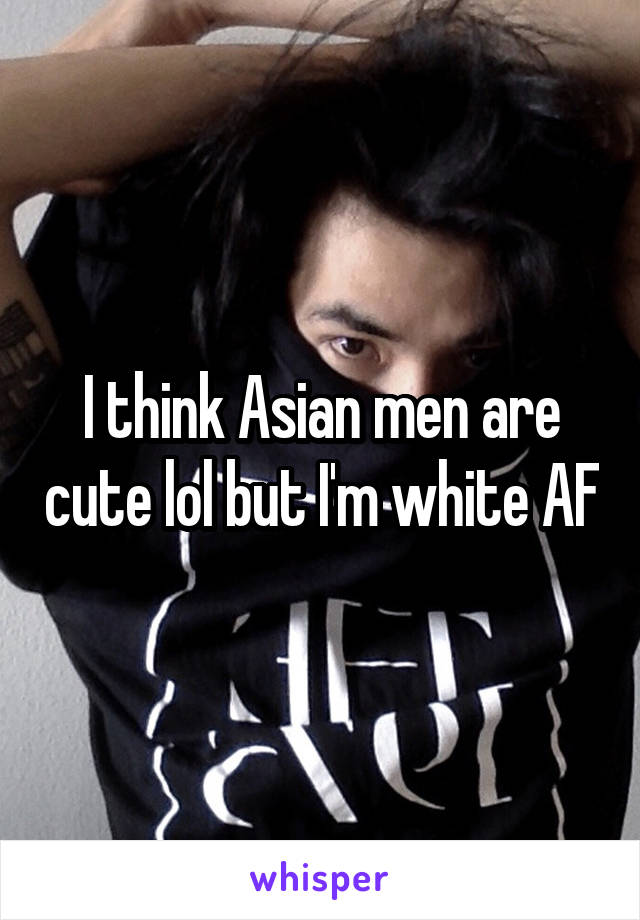I think Asian men are cute lol but I'm white AF