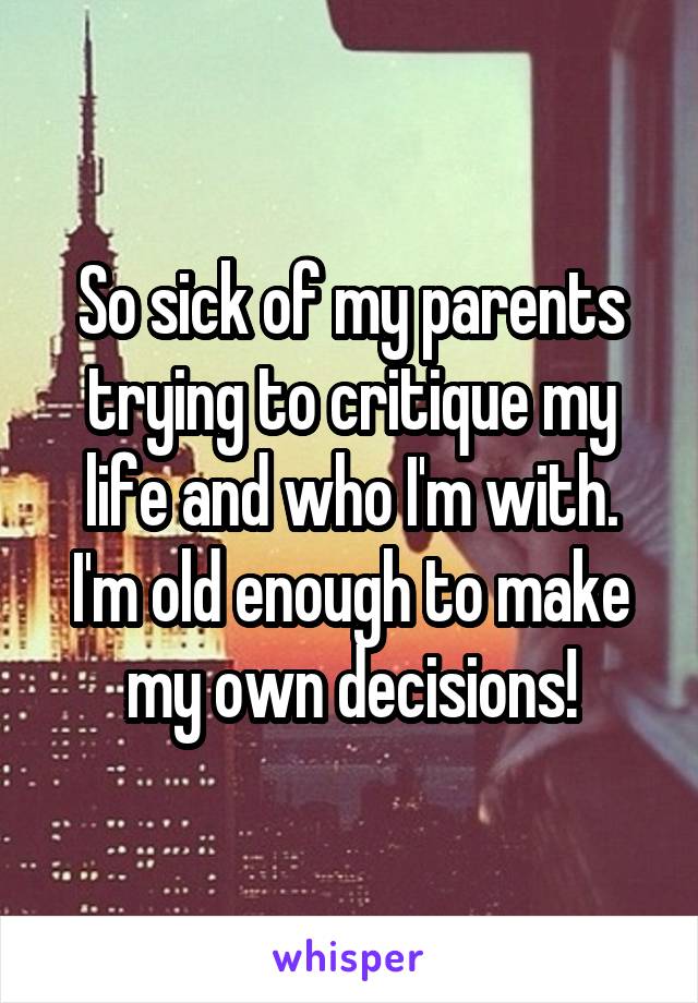 So sick of my parents trying to critique my life and who I'm with. I'm old enough to make my own decisions!