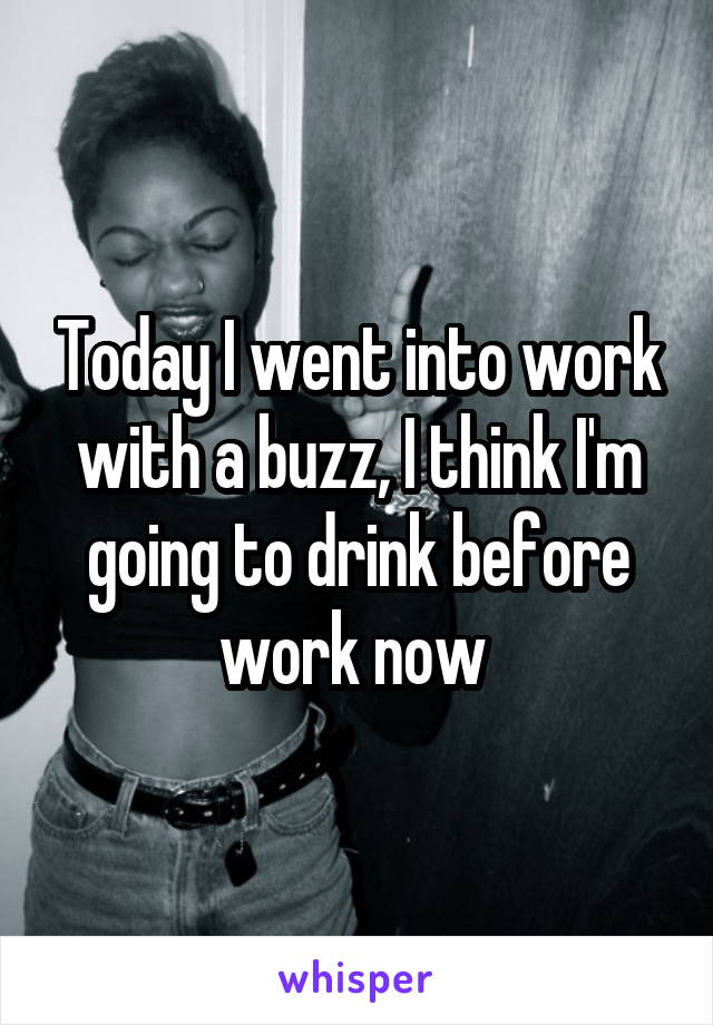 Today I went into work with a buzz, I think I'm going to drink before work now 
