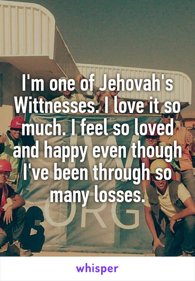 I'm one of Jehovah's Wittnesses. I love it so much. I feel so loved and happy even though I've been through so many losses.