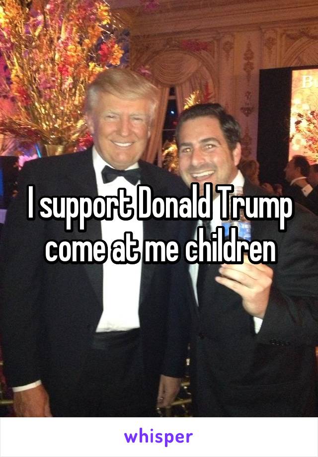 I support Donald Trump come at me children