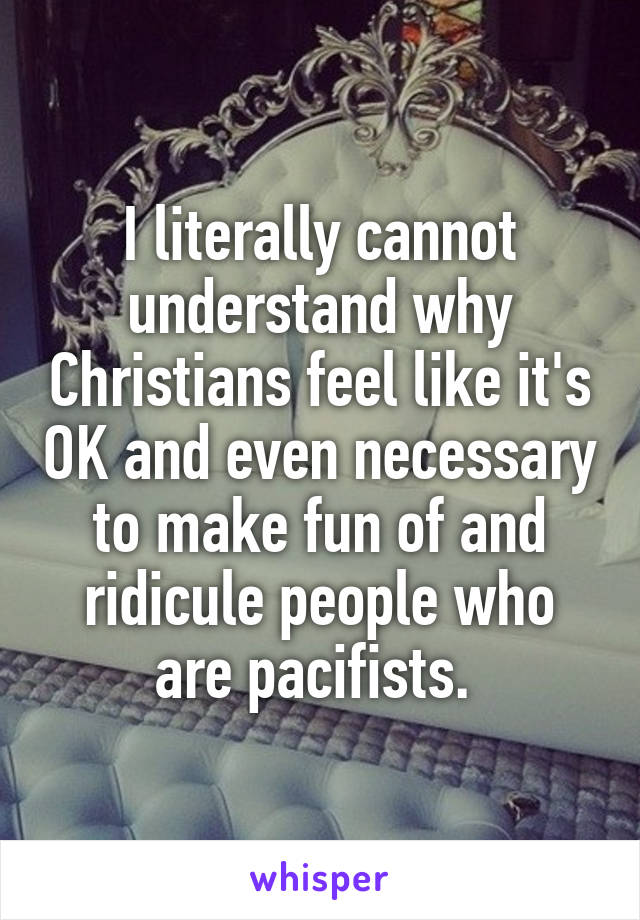 I literally cannot understand why Christians feel like it's OK and even necessary to make fun of and ridicule people who are pacifists. 