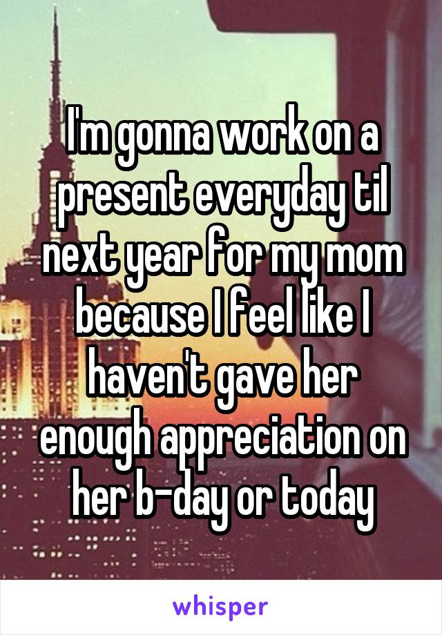 I'm gonna work on a present everyday til next year for my mom because I feel like I haven't gave her enough appreciation on her b-day or today