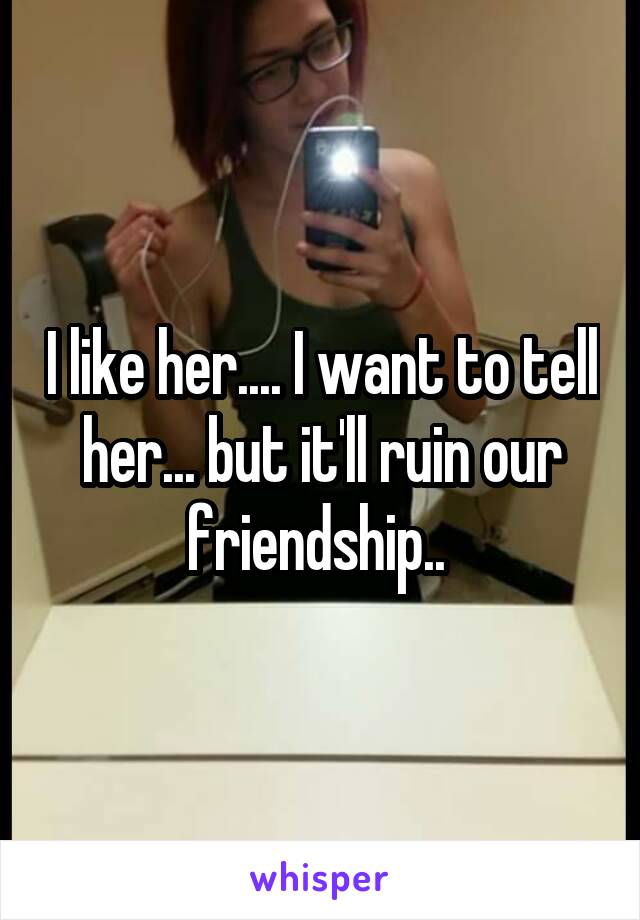 I like her.... I want to tell her... but it'll ruin our friendship.. 