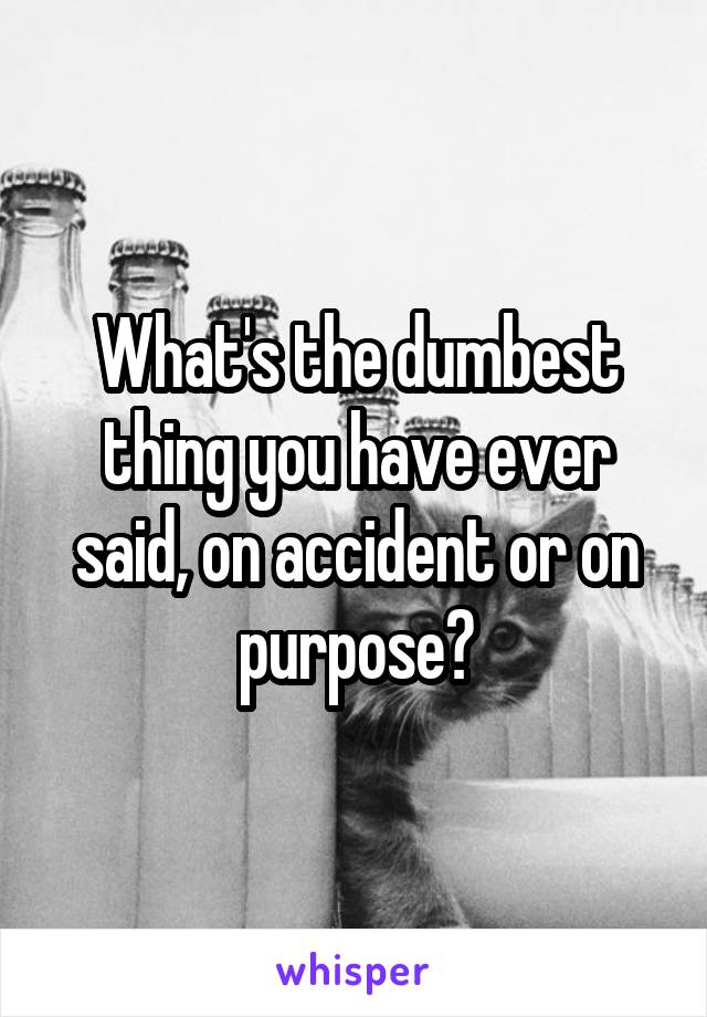 What's the dumbest thing you have ever said, on accident or on purpose?
