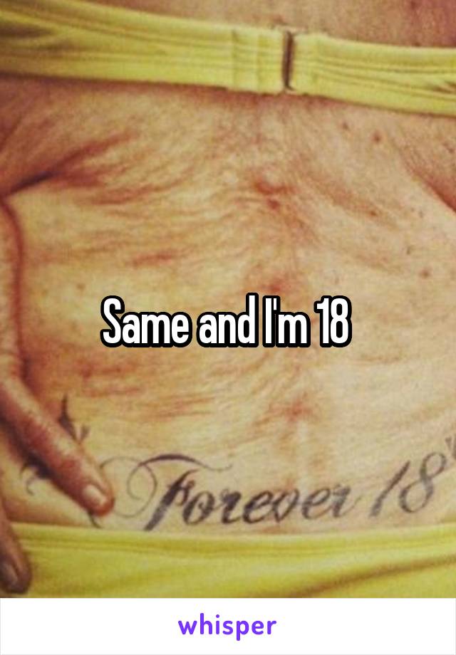 Same and I'm 18 