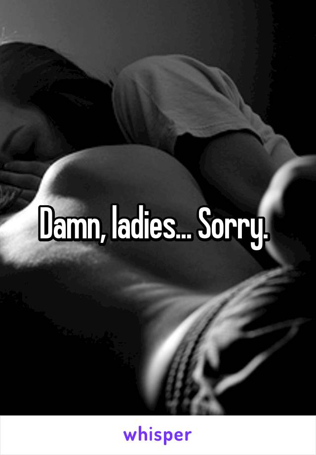 Damn, ladies... Sorry.  