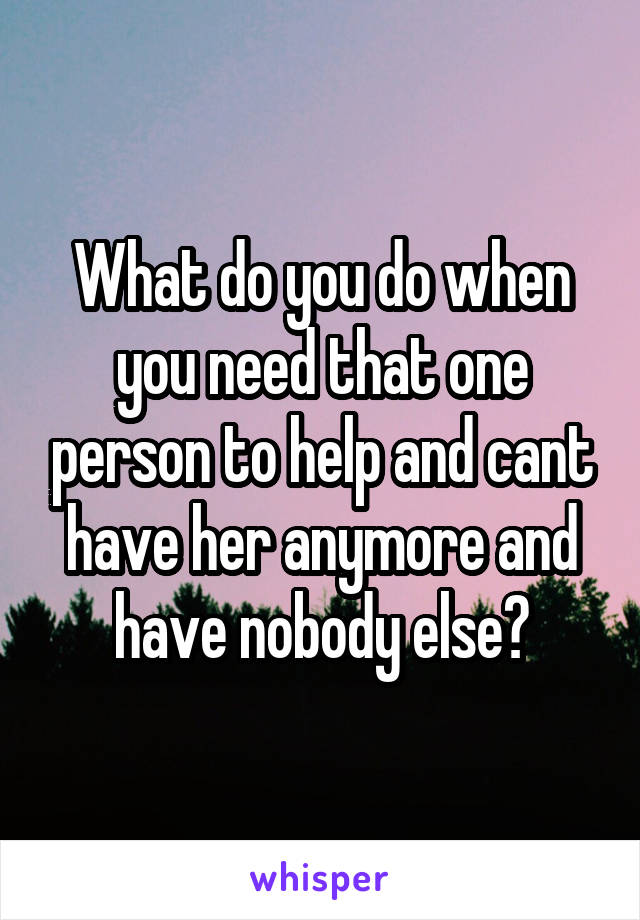 What do you do when you need that one person to help and cant have her anymore and have nobody else?