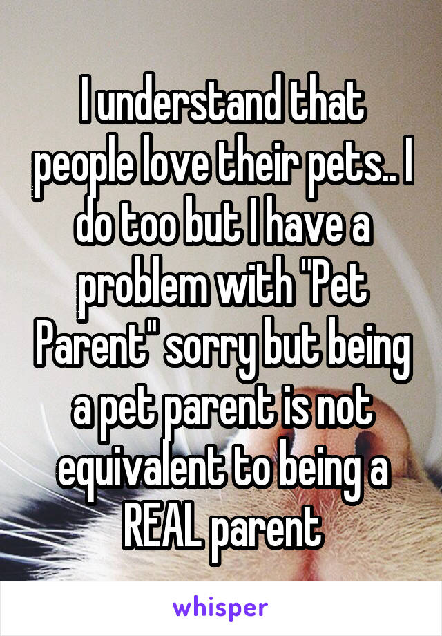 I understand that people love their pets.. I do too but I have a problem with "Pet Parent" sorry but being a pet parent is not equivalent to being a REAL parent