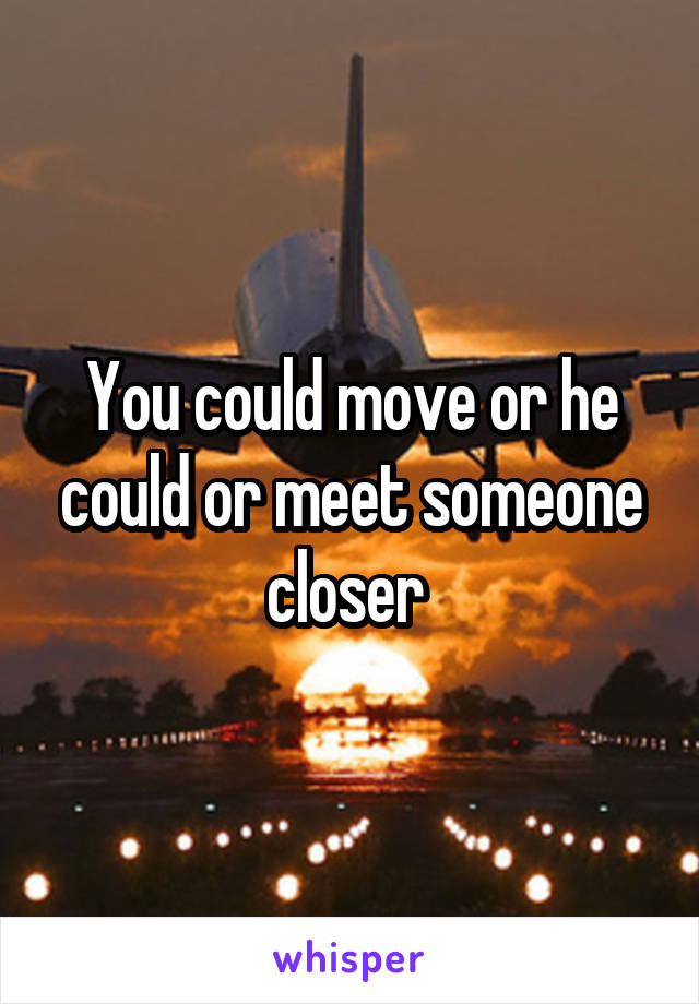 You could move or he could or meet someone closer 