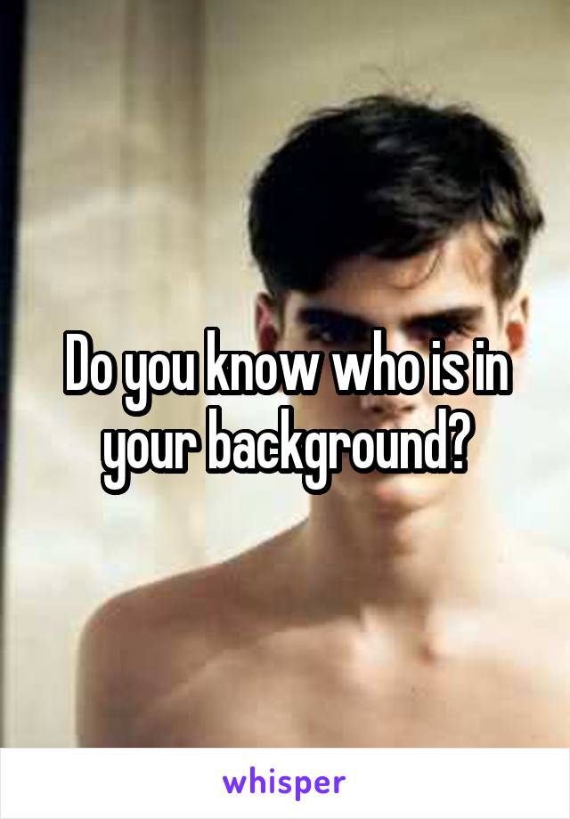 Do you know who is in your background?