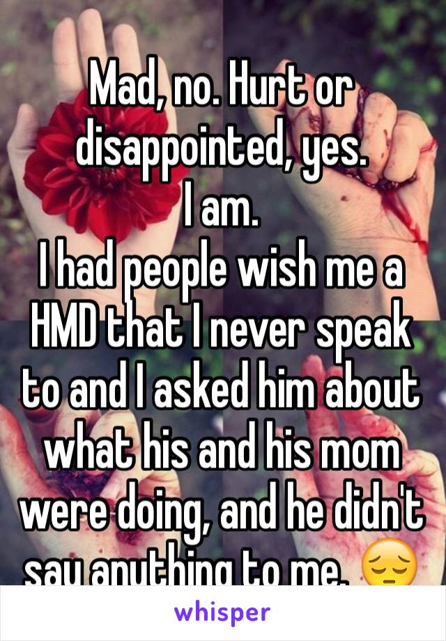 Mad, no. Hurt or disappointed, yes.
I am.
I had people wish me a HMD that I never speak to and I asked him about what his and his mom were doing, and he didn't say anything to me. 😔