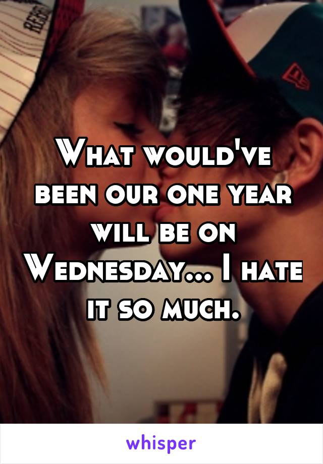 What would've been our one year will be on Wednesday... I hate it so much.