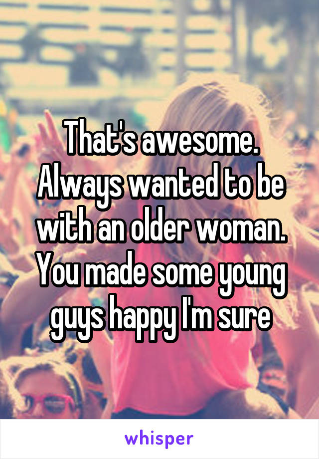 That's awesome. Always wanted to be with an older woman. You made some young guys happy I'm sure