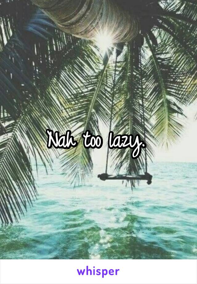 Nah too lazy. 