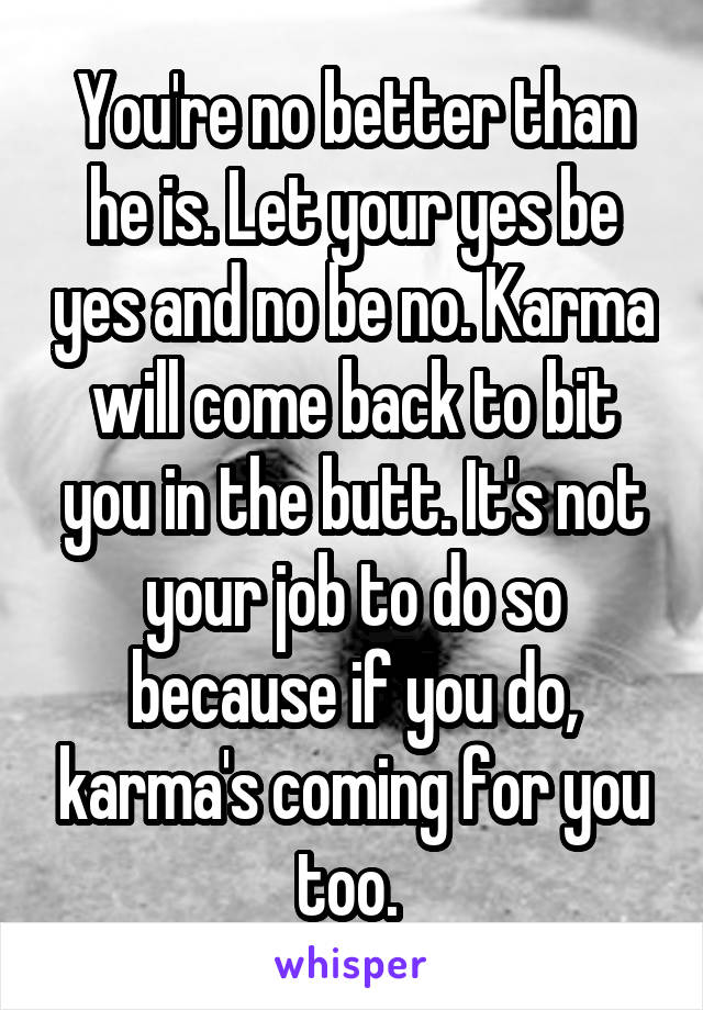 You're no better than he is. Let your yes be yes and no be no. Karma will come back to bit you in the butt. It's not your job to do so because if you do, karma's coming for you too. 