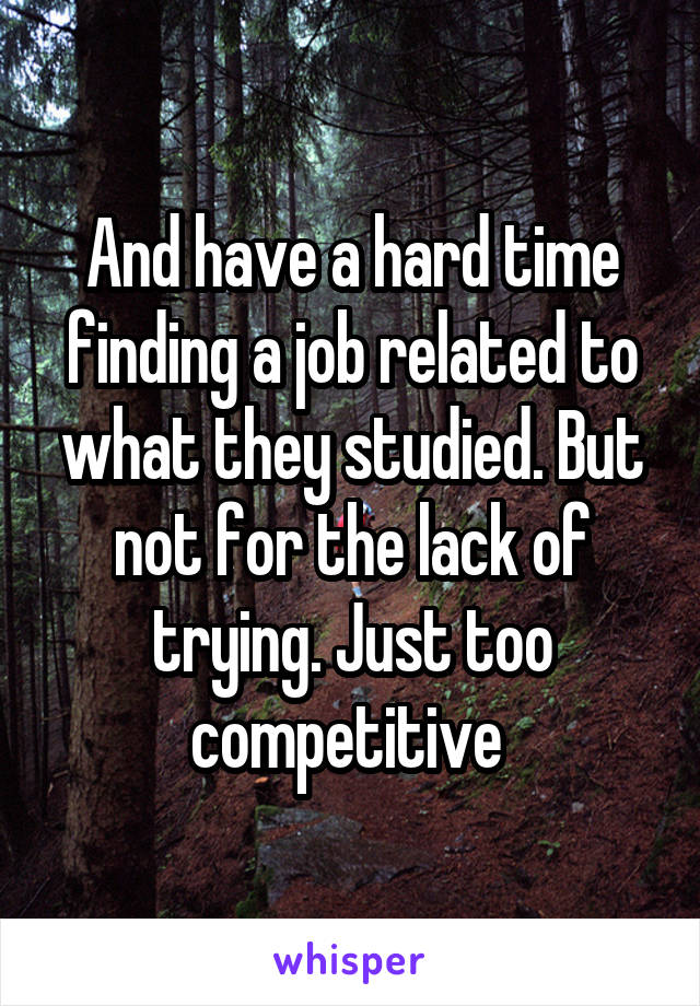 And have a hard time finding a job related to what they studied. But not for the lack of trying. Just too competitive 