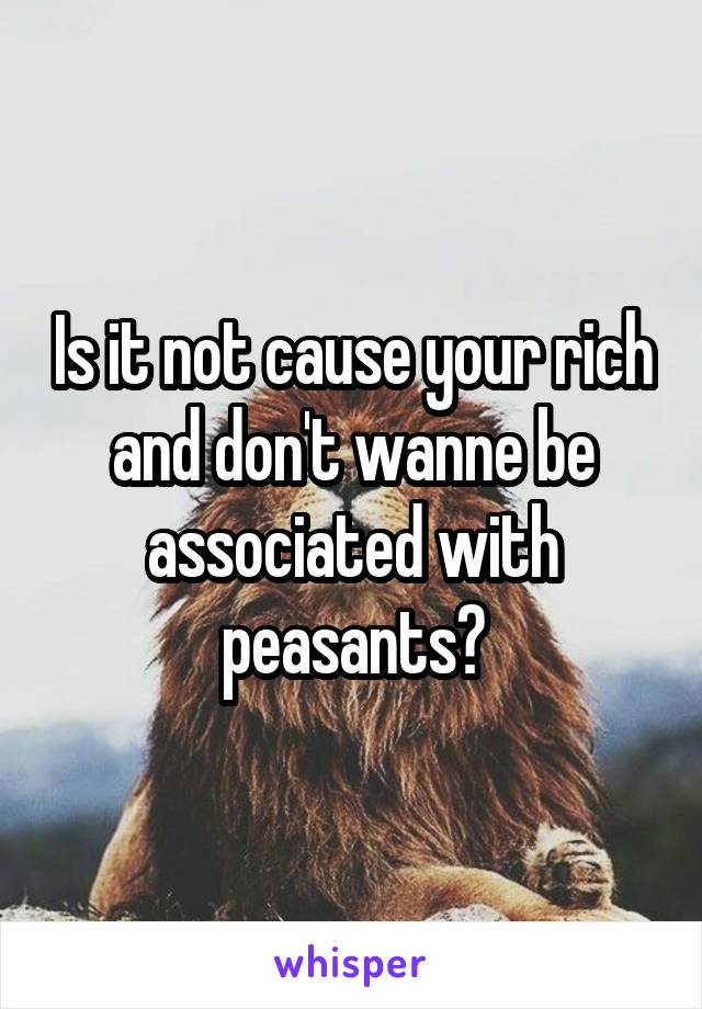 Is it not cause your rich and don't wanne be associated with peasants?