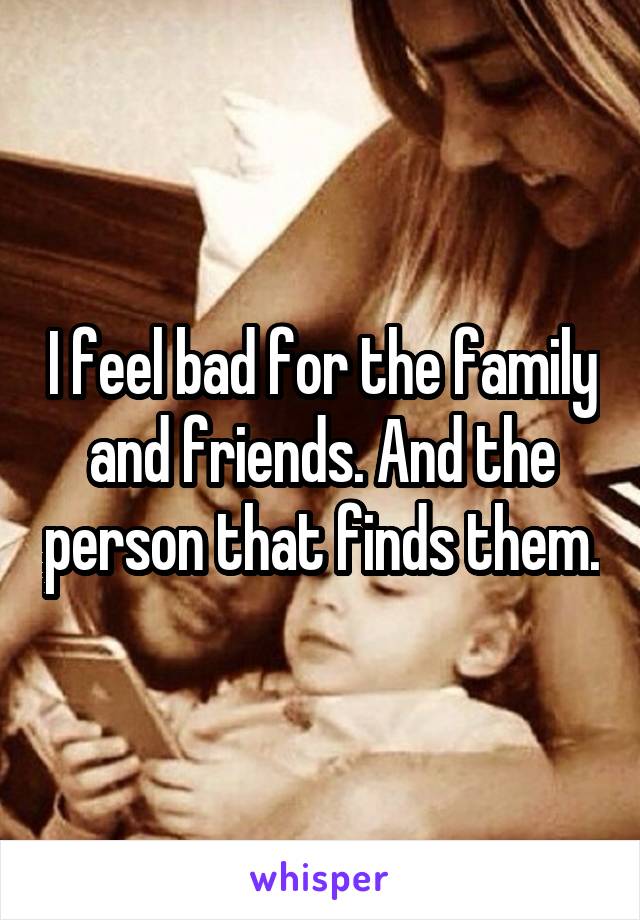 I feel bad for the family and friends. And the person that finds them.