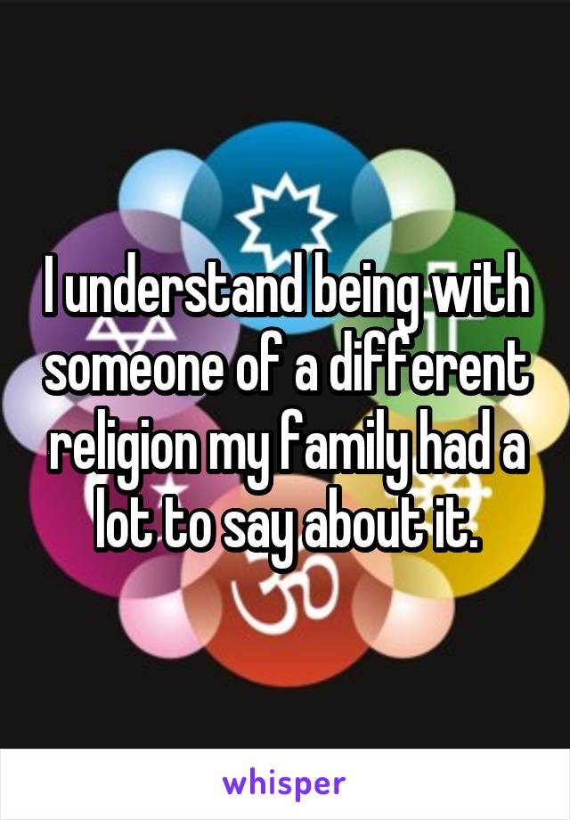 I understand being with someone of a different religion my family had a lot to say about it.