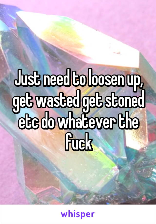 Just need to loosen up, get wasted get stoned etc do whatever the fuck