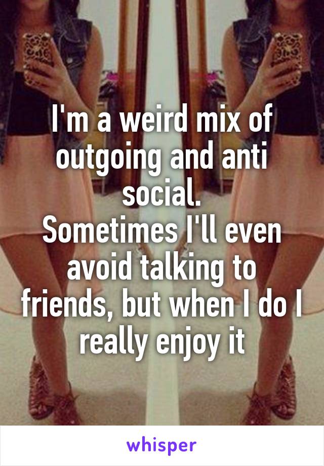 I'm a weird mix of outgoing and anti social.
Sometimes I'll even avoid talking to friends, but when I do I really enjoy it